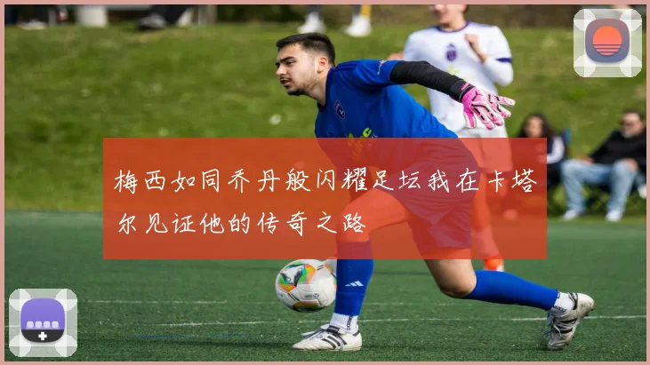 梅西如同乔丹般闪耀足坛我在卡塔尔见证他的传奇之路