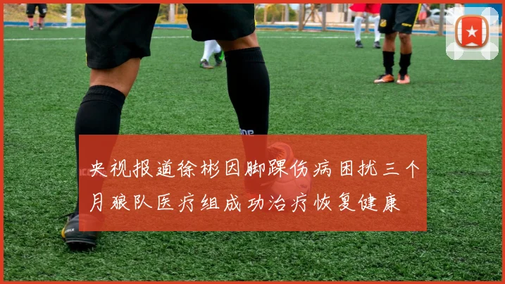 央视报道徐彬因脚踝伤病困扰三个月狼队医疗组成功治疗恢复健康