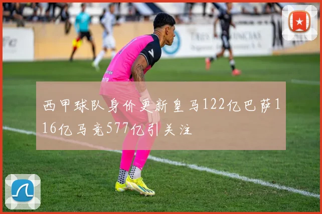 西甲球队身价更新皇马122亿巴萨116亿马竞577亿引关注