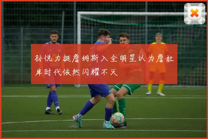 孙悦力挺詹姆斯入全明星认为詹杜库时代依然闪耀不灭