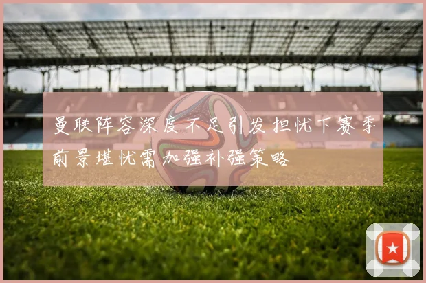 曼联阵容深度不足引发担忧下赛季前景堪忧需加强补强策略