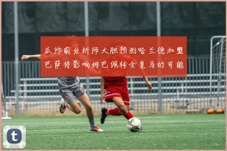 瓜帅前分析师大胆预测哈兰德加盟巴萨将影响姆巴佩转会皇马的可能性
