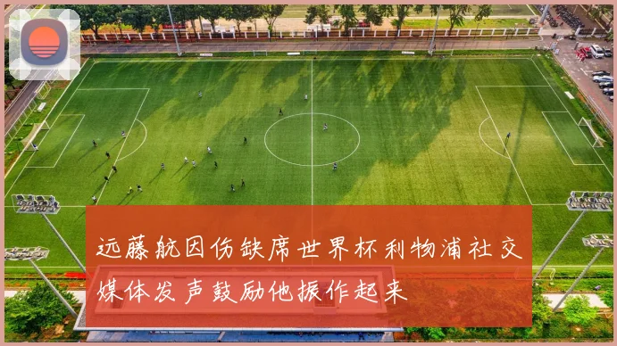 远藤航因伤缺席世界杯利物浦社交媒体发声鼓励他振作起来