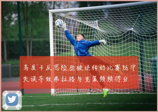 乌度卡反思险些被逆转的比赛防守失误导致弗拉格与克莱频频得分
