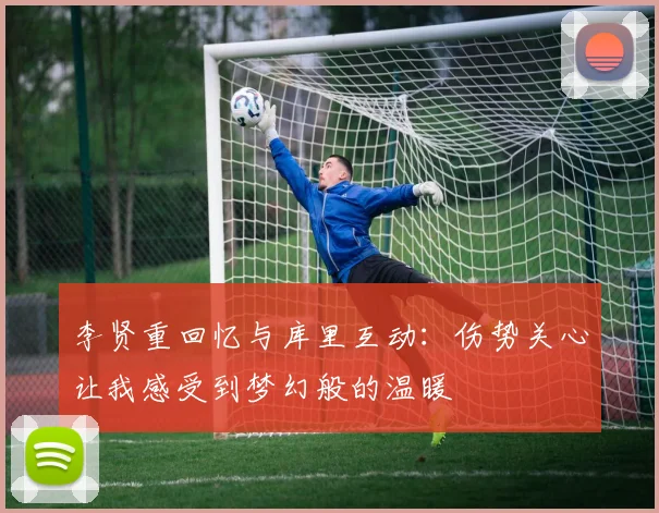 李贤重回忆与库里互动：伤势关心让我感受到梦幻般的温暖