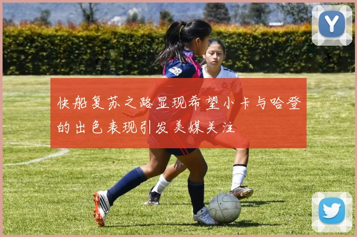 快船复苏之路显现希望小卡与哈登的出色表现引发美媒关注