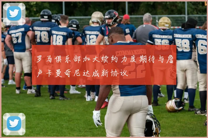 罗马俱乐部加大续约力度期待与詹卢卡曼奇尼达成新协议