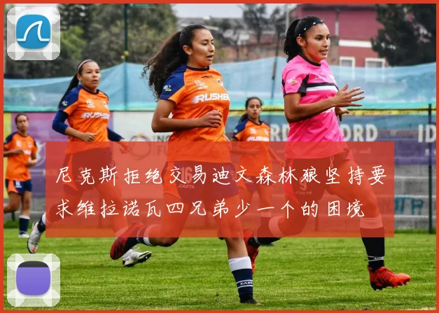 尼克斯拒绝交易迪文森林狼坚持要求维拉诺瓦四兄弟少一个的困境