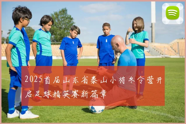 2025首届山东省泰山小将冬令营开启足球精英赛新篇章