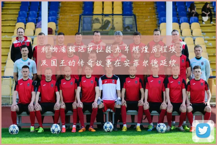 利物浦铭记萨拉赫九年辉煌历程埃及国王的传奇故事在安菲尔德延续