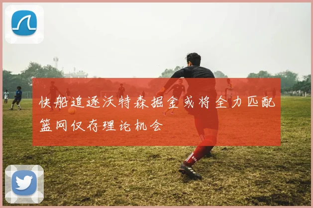 快船追逐沃特森掘金或将全力匹配篮网仅存理论机会