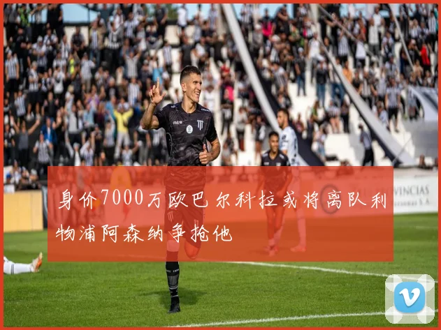 身价7000万欧巴尔科拉或将离队利物浦阿森纳争抢他