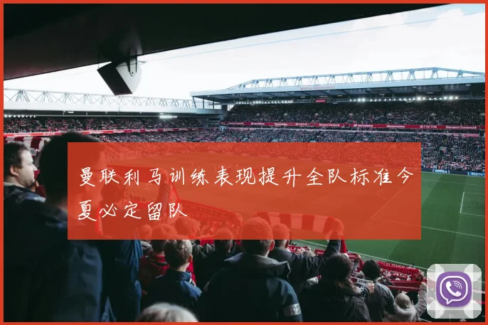 曼联利马训练表现提升全队标准今夏必定留队