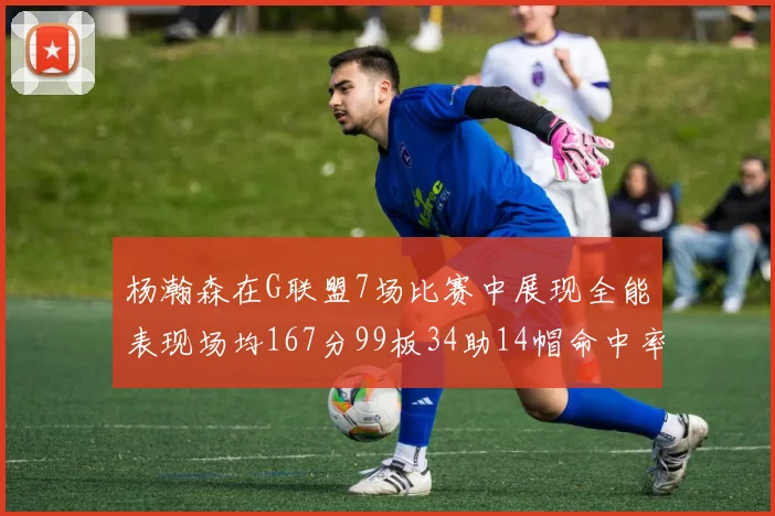 杨瀚森在G联盟7场比赛中展现全能表现场均167分99板34助14帽命中率超五成