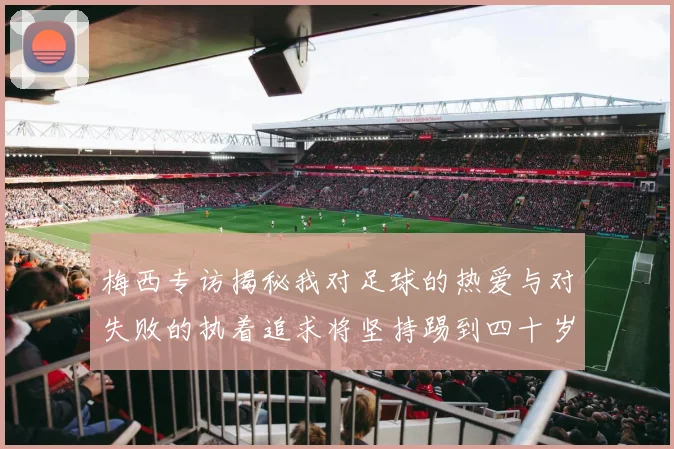 梅西专访揭秘我对足球的热爱与对失败的执着追求将坚持踢到四十岁